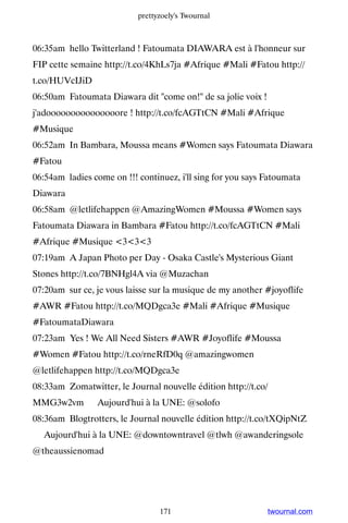 prettyzoely's Twournal



06:35am hello Twitterland ! Fatoumata DIAWARA est à l'honneur sur
FIP cette semaine http://t.co/4KhLs7ja #Afrique #Mali #Fatou http://
t.co/HUVcIJiD
06:50am Fatoumata Diawara dit come on! de sa jolie voix !
j'adooooooooooooooore ! http://t.co/fcAGTtCN #Mali #Afrique
#Musique
06:52am In Bambara, Moussa means #Women says Fatoumata Diawara
#Fatou
06:54am ladies come on !!! continuez, i'll sing for you says Fatoumata
Diawara
06:58am @letlifehappen @AmazingWomen #Moussa #Women says
Fatoumata Diawara in Bambara #Fatou http://t.co/fcAGTtCN #Mali
#Afrique #Musique 333
07:19am A Japan Photo per Day - Osaka Castle's Mysterious Giant
Stones http://t.co/7BNHgl4A via @Muzachan
07:20am sur ce, je vous laisse sur la musique de my another #joyoflife
#AWR #Fatou http://t.co/MQDgca3e #Mali #Afrique #Musique
#FatoumataDiawara
07:23am Yes ! We All Need Sisters #AWR #Joyoflife #Moussa
#Women #Fatou http://t.co/rneRfD0q @amazingwomen
@letlifehappen http://t.co/MQDgca3e
08:33am Zomatwitter, le Journal nouvelle édition http://t.co/
MMG3w2vm ▸ Aujourd'hui à la UNE: @solofo
08:36am Blogtrotters, le Journal nouvelle édition http://t.co/tXQipNtZ
▸ Aujourd'hui à la UNE: @downtowntravel @tlwh @awanderingsole
@theaussienomad




                                 171                          twournal.com
 