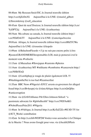 Zoely Mamizaka



08:40am My Reseaux SocioTIC, le Journal nouvelle édition
http://t.co/6jZcDo3G ▸ Aujourd'hui à la UNE: @muriel_gilbert
@florentdetroy @self_education
08:45am Quoi de neuf Docteur, le Journal nouvelle édition http://t.co/
YyDPT2cj ▸ Aujourd'hui à la UNE: @cathcerisey
08:54am Ma cabane au canada, le Journal nouvelle édition http://
t.co/9OdOvkTT ▸ Aujourd'hui à la UNE: @ameriquebecoise
09:01am Afrique, le Journal nouvelle édition http://t.co/eBSZTCWu ▸
Aujourd'hui à la UNE: @toussine @kopalo
11:09am @BaluchonFleurdo 3 je ne suis pas encore prête à être
#jeunesGRANDMERESresponsables LOL mais je penserai à toi le
moment venu #valisette
11:13am @Muzachan #Ilovejapan #customs #photos
11:14am @cathcerisey MT #militante #combattre #cancersein http://
t.co/NHlt5EsQ
11:16am @Lawhiphop je rougis de plaisir également LOL !!!
#blushingontheNet is too bad #Icantseethat
11:35am BBC News #Nigeria's EFCC arrests ex-governors for alleged
fraud http://t.co/Bv4yeqwj via @slateAfrique http://t.co/oQsQj9ys
#anticorruption
11:38am via @GAVIAlliance Pdt Ellen Johnson Sirleaf: “a
passionate advocate for #globalhealth” http://t.co/39EFAoKG
#NobelPeacePrize2011 #Nigeria
11:40am In #Afrique, le Journal http://t.co/KzTaZ2Zz #IC4D TY for
@ICT_Works' contribution
11:42am In http://t.co/k0vWDP2M Voulez-vous accoucher à la Clinique
de la Muette ? Nous avons Googlé pour vous. via @health20Paris



                                 172                        twournal.com
 