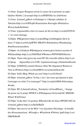 prettyzoely's Twournal



11:44am Jacques Rougeau envoie le cancer de la prostate au tapis -
Québec Hebdo | @scoopit http://t.co/B5B5l5Qs via @kiwfranc
11:51am @muriel_gilbert va Participer à 1 #projet solidaire @
Valentin http://t.co/43RTvp0i #association #aveugles #initiatives
#LivreAudioSolidaire
11:55am @pensezbibi a fait LA course de SA vie http://t.co/mLYF0YZv
 1er court métrage
12:02pm #Blogtrotters http://t.co/pta8Hcgj @driftingkiwi did it in
dress !!! http://t.co/8Ac3pWWU BRAVO #doitindress #fundraising
#melbournemarathon
12:06pm via @lrakoto #Madagascar woman gives honest account of
#lifehardships http://t.co/58IdNRa8 #Women #WNNMDGStories
01:38pm Those who green my socioTIC life nouvelle édition http://t.co/
ziv2poqs ▸ Aujourd'hui à la UNE: @jmmarronrouge @baluchonfleurdo
02:38pm [VIDEO] Leymah Gbowee: How We Organized Women to
Vote in #Liberia http://t.co/fvxmM816 via womenintheworld
02:45pm Seth's Blog: Which are you? http://t.co/2w36roLf
02:50pm @muriel_gilbert la bise, c’est 1 des trucs qui épatent le plus
l’estranger en visite.T’as remarqué? http://t.co/px5uMl4h #chronique
#radio
02:52pm RT @ActionCarbone_ Newsletter @GoodPlanet_ : Voyage
de presse sur le projet #PHCF à #Madagascar bit.ly/omL6iC #REDD
#foret #AirFrance
02:59pm I Like that ! le premier #Bescherelle du bisou #PODCAST de
@muriel_gilbert http://t.co/KeDcBaQ1
03:02pm Qui sera le roi du Web ? via @jeanlucr Décodage : la bataille
des #reseauxsociaux : #Google+ #Facebook #Twitter (pdf) http://t.co/
DKkWrKuW


                                 173                          twournal.com
 