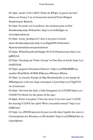 Zoely Mamizaka



03:12pm mardi 11/10 à 20h35 Delta du #Niger, la guerre du brut
#docu sur France 5 via @Actuenviro twurl.nl/7lz1x6 #impact
#exploitation #pétrole
03:13pm En parler est la meilleure des solutions pour en finir
#enddeathpenalty #10octobre: http://t.co/a2aDcQgm via
@wordpressdotcom
03:16pm @anti_deathpen hi ! here is my post in french
about #enddeathpenalty http://t.co/n8pptbON #10octobre
#journeemondialecontrepeinedemort
03:21pm #OneDayonEarth Happy 10.10.10 #Anniversary http://t.co/
jqBIZiAA
03:23pm Checking out Find a Group on One Day on Earth: http://t.co/
dAkEGEsK
03:31pm gorgeous Fatoumata Diawara ! http://t.co/DMiyBHB8 my
another #JoyOfLife #AWR #Moussa #Women #Fatou
03:39pm La tournée Europe de Rija Rasolondraibe et son équipe de
#Madagascar a fait une étape remarquée à Lyon http://t.co/72ygb1LN
via @tomavana
03:42pm Out from the dark, a baby Orangutan via @TLWH http://t.co/
rYkDZVYA Battle for the planet of the apes
03:48pm Parler à ma place I love her dress! I love her voice! I LOVE
her dancing! I LOVE her spirit! What a beautiful woman! http://t.co/
GhKC6sn3
03:51pm Les #OGM peuvent-ils jouer un rôle dans l’égalité des sexes et
l’émancipation des #femmes en #Colombie? http://t.co/G0W8gVdm via
@goodplanet




                                 174                         twournal.com
 