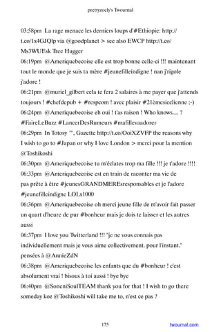 prettyzoely's Twournal



03:58pm La rage menace les derniers loups d'#Ethiopie: http://
t.co/1x4GJQlp via @goodplanet  see also EWCP http://t.co/
Ms3WUEsk Tree Hugger
06:19pm @Ameriquebecoise elle est trop bonne celle-ci !!! maintenant
tout le monde que je suis ta mère #jeunefilleindigne ! nan j'rigole
j'adore !
06:21pm @muriel_gilbert cela te fera 2 salaires à me payer que j'attends
toujours ! #chefdepub + #respcom ! avec plaisir #21èmesieclienne ;-)
06:24pm @Ameriquebecoise eh oui ! t'as raison ! Who knows.... ?
#FaireLeBuzz #LancerDesRumeurs #mafillevaadorer
06:29pm In Totosy ™, Gazette http://t.co/OoiXZVFP the reasons why
I wish to go to #Japan or why I love London  merci pour la mention
@Toshikoshi
06:30pm @Ameriquebecoise tu m'éclates trop ma fille !!! je t'adore !!!!
06:33pm @Ameriquebecoise est en train de raconter ma vie de
pas prête à être #jeunesGRANDMEREsresponsables et je l'adore
#jeunefilleindigne LOLx1000
06:36pm @Ameriquebecoise oh merci jeune fille de m'avoir fait passer
un quart d'heure de pur #bonheur mais je dois te laisser et les autres
aussi
06:37pm I love you Twitterland !!! je ne vous connais pas
individuellement mais je vous aime collectivement. pour l'instant.
pensées à @AnnieZdN
06:38pm @Ameriquebecoise les enfants que du #bonheur ! c'est
absolument vrai ! bisous à toi aussi ! bye bye
06:40pm @SoneniSoulTEAM thank you for that ! I wish to go there
someday koz @Toshikoshi will take me to, n'est ce pas ?



                                  175                         twournal.com
 