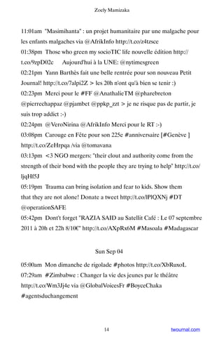 Zoely Mamizaka



11:01am Masimihanta : un projet humanitaire par une malgache pour
les enfants malgaches via @AfrikInfo http://t.co/z4tzsce
01:38pm Those who green my socioTIC life nouvelle édition http://
t.co/9zpD02c ▸ Aujourd'hui à la UNE: @nytimesgreen
02:21pm Yann Barthès fait une belle rentrée pour son nouveau Petit
Journal! http://t.co/7alpi2Z  les 20h n'ont qu'à bien se tenir :)
02:23pm Merci pour le #FF @AnathalieTM @pharebreton
@pierrechappaz @pjambet @ppkp_zzt  je ne risque pas de partir, je
suis trop addict :-)
02:24pm @VeroNirina @AfrikInfo Merci pour le RT :-)
03:08pm Carouge en Fête pour son 225e #anniversaire [#Genève ]
http://t.co/ZeHrpqa /via @tomavana
03:13pm 3 NGO mergers: their clout and authority come from the
strength of their bond with the people they are trying to help http://t.co/
ljqHf5J
05:19pm Trauma can bring isolation and fear to kids. Show them
that they are not alone! Donate a tweet http://t.co/lPlQXNj #DT
@operationSAFE
05:42pm Dont't forget RAZIA SAID au Satellit Café : Le 07 septembre
2011 à 20h et 22h 8/10€ http://t.co/AXpRx6M #Masoala #Madagascar


                               Sun Sep 04

05:00am Mon dimanche de rigolade #photos http://t.co/XbRuxoL
07:29am #Zimbabwe : Changer la vie des jeunes par le théâtre
http://t.co/Wm3Jj4e via @GlobalVoicesFr #BoyceChaka
#agentsduchangement




                                   14                           twournal.com
 
