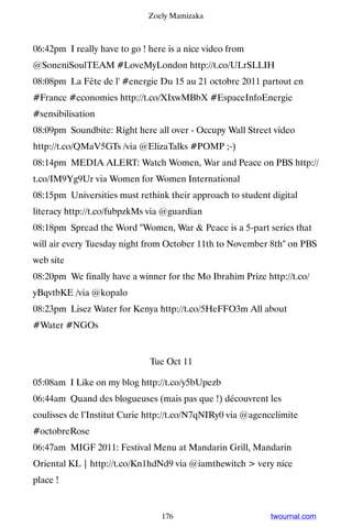 Zoely Mamizaka



06:42pm I really have to go ! here is a nice video from
@SoneniSoulTEAM #LoveMyLondon http://t.co/ULrSLLIH
08:08pm La Fête de l' #energie Du 15 au 21 octobre 2011 partout en
#France #economies http://t.co/XIxwMBbX #EspaceInfoEnergie
#sensibilisation
08:09pm Soundbite: Right here all over - Occupy Wall Street video
http://t.co/QMaV5GTs /via @ElizaTalks #POMP ;-)
08:14pm MEDIA ALERT: Watch Women, War and Peace on PBS http://
t.co/IM9Yg9Ur via Women for Women International
08:15pm Universities must rethink their approach to student digital
literacy http://t.co/fubpzkMs via @guardian
08:18pm Spread the Word Women, War  Peace is a 5-part series that
will air every Tuesday night from October 11th to November 8th on PBS
web site
08:20pm We finally have a winner for the Mo Ibrahim Prize http://t.co/
yBqvtbKE /via @kopalo
08:23pm Lisez Water for Kenya http://t.co/5HeFFO3m All about
#Water #NGOs


                              Tue Oct 11

05:08am I Like on my blog http://t.co/y5bUpezb
06:44am Quand des blogueuses (mais pas que !) découvrent les
coulisses de l’Institut Curie http://t.co/N7qNIRy0 via @agencelimite
#octobreRose
06:47am MIGF 2011: Festival Menu at Mandarin Grill, Mandarin
Oriental KL | http://t.co/Kn1hdNd9 via @iamthewitch  very nice
place !


                                 176                         twournal.com
 