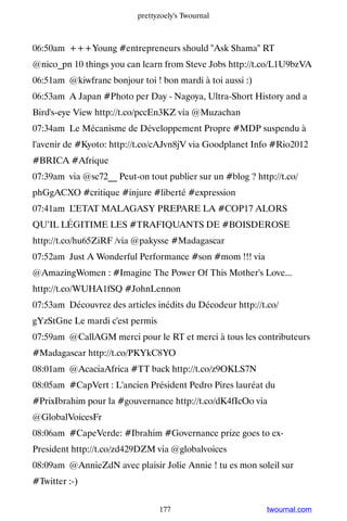 prettyzoely's Twournal



06:50am +++Young #entrepreneurs should Ask Shama RT
@nico_pn 10 things you can learn from Steve Jobs http://t.co/L1U9bzVA
06:51am @kiwfranc bonjour toi ! bon mardi à toi aussi :)
06:53am A Japan #Photo per Day - Nagoya, Ultra-Short History and a
Bird's-eye View http://t.co/pccEn3KZ via @Muzachan
07:34am Le Mécanisme de Développement Propre #MDP suspendu à
l'avenir de #Kyoto: http://t.co/cAJvn8jV via Goodplanet Info #Rio2012
#BRICA #Afrique
07:39am via @sc72__ Peut-on tout publier sur un #blog ? http://t.co/
phGgACXO #critique #injure #liberté #expression
07:41am L’ETAT MALAGASY PREPARE LA #COP17 ALORS
QU’IL LÉGITIME LES #TRAFIQUANTS DE #BOISDEROSE
http://t.co/hu65ZiRF /via @pakysse #Madagascar
07:52am Just A Wonderful Performance #son #mom !!! via
@AmazingWomen : #Imagine The Power Of This Mother's Love...
http://t.co/WUHA1fSQ #JohnLennon
07:53am Découvrez des articles inédits du Décodeur http://t.co/
gYzStGne Le mardi c'est permis
07:59am @CallAGM merci pour le RT et merci à tous les contributeurs
#Madagascar http://t.co/PKYkC8YO
08:01am @AcaciaAfrica #TT back http://t.co/z9OKLS7N
08:05am #CapVert : L'ancien Président Pedro Pires lauréat du
#PrixIbrahim pour la #gouvernance http://t.co/dK4fIcOo via
@GlobalVoicesFr
08:06am #CapeVerde: #Ibrahim #Governance prize goes to ex-
President http://t.co/zd429DZM via @globalvoices
08:09am @AnnieZdN avec plaisir Jolie Annie ! tu es mon soleil sur
#Twitter :-)


                                 177                        twournal.com
 