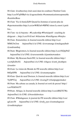 Zoely Mamizaka



08:12am @cathcerisey était aussi dans les coulisses l’Institut Curie
http://t.co/N7qNIRy0 via @agencelimite #communicationresponsable
#octobreRose
08:15am Via @AnnieZdN Quand les hommes n’auront plus de
#spermatozoïdes http://t.co/cwWfR3a0 #BPSG sinon La mort à petit
feu...
08:17am via @Axyome : #Leadership #Participatif - coaching de
dirigeant -.. http://t.co/tVsUsnr1 #charisme #intelligence #6styles
08:33am Zomatwitter, le Journal nouvelle édition http://t.co/
MMG3w2vm ▸ Aujourd'hui à la UNE: @rovamanga @malagasyihub
@andriamihaj
08:36am Blogtrotters, le Journal nouvelle édition http://t.co/tXQipNtZ
▸ Aujourd'hui à la UNE: @saveoursmile @jasminewanders
08:40am My Reseaux SocioTIC, le Journal nouvelle édition http://
t.co/6jZcDo3G ▸ Aujourd'hui à la UNE: @kgeee @anti_deathpen
@wanlov
08:41am La vision du Monde de PZ nouvelle édition http://t.co/
bbEpOPfh ▸ Aujourd'hui à la UNE: @sonamyangden
08:45am Quoi de neuf Docteur, le Journal nouvelle édition http://t.co/
YyDPT2cj ▸ Aujourd'hui à la UNE: @catsg35 @lanipuppetmaker
08:54am Ma cabane au canada, le Journal est sorti de presse! http://
t.co/9OdOvkTT
09:01am Afrique, le Journal nouvelle édition http://t.co/eBSZTCWu ▸
Aujourd'hui à la UNE: @bravekidsvoices
09:15am #Madagascar, le journal de PZ nouvelle édition http://t.co/
qyLnev3b ▸ Aujourd'hui à la UNE: @tefy_eyes @usmadagascar
@roulletteplayer



                                 178                          twournal.com
 