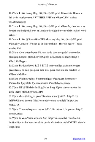 prettyzoely's Twournal



10:49am I Like on my blog: http://t.co/y5bUpezb Fatoumata Diawara
fait de la musique son ART THERAPIE my #JoyofLife ! such as
@Letlifehappen
10:51am I Like on my blog: http://t.co/y5bUpezb #LoveMyLondon is an
honest and insightful look at London through the eyes of six spoken word
artists
10:54am I Like @SoneniSoulTEAM on my blog http://t.co/y5bUpezb
#LoveMyLondon We can go in the sunshine – there is peace Thank
you for that
10:58am «Je n’attends pas d’être malade pour me guérir de tous les
maux du monde» http://t.co/y5bUpezb Le Monde est merveilleux !
#LetLifeHappen
11:02am Pardon d'avoir R É P É T É le même lien dans mes tweets
précédents, ce n'est pas pour moi, c'est pour ceux qui me rendent le
#MondeMeilleur
11:18am #jaimesregles : #communiquer #partager #converser
#spreader #joyoflife #jenevendsrien #sauflabonneparole
12:57pm RT @ThisIsSethsBlog Seth's Blog: Open conversations (or
close them) http://t.co/ouusEfPo
01:02pm chez @nico_pn pour Réaliser ses objectifs : http://t.co/
lh3FWUSh ou encore Mettre en oeuvre une stratégie http://t.co/
SxrbsUtZ
01:38pm Those who green my socioTIC life est sorti de presse! http://
t.co/ziv2poqs
02:59pm @VeroNirina wouaou ! un mégavirus en effet ! semble-t-il
inoffensif pour les humains alors que le #rotavirus est MORTEL si on le
soigne pas



                                   179                       twournal.com
 