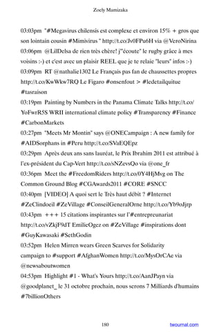 Zoely Mamizaka



03:03pm #Megavirus chilensis est complexe et environ 15% + gros que
son lointain cousin #Mimivirus  http://t.co/Jv0FPu6H via @VeroNirina
03:06pm @LilDelsa de rien très chère! j'écoute le rugby grâce à mes
voisins :-) et c'est avec un plaisir REEL que je te relaie leurs infos :-)
03:09pm RT @nathalie1302 Le Français pas fan de chaussettes propres
http://t.co/KwWkw7RQ Le Figaro #onsenfout  #ledetailquitue
#tasraison
03:19pm Painting by Numbers in the Panama Climate Talks http://t.co/
YoFwrR5S WRII international climate policy #Transparency #Finance
#CarbonMarkets
03:27pm Meets Mr Montin says @ONECampaign : A new family for
#AIDSorphans in #Peru http://t.co/SVaEQEpz
03:29pm Après deux ans sans lauréat, le Prix Ibrahim 2011 est attribué à
l’ex-président du Cap-Vert http://t.co/sNZevsQo via @one_fr
03:36pm Meet the #FreedomRiders http://t.co/0Y4HjMvg on The
Common Ground Blog #CGAwards2011 #CORE #SNCC
03:40pm [VIDEO] A quoi sert le Très haut débit ? #Internet
#ZeClindoeil #ZeVillage #ConseilGeneralOrne http://t.co/Yb9oJjrp
03:43pm +++ 15 citations inspirantes sur l’#entrepreunariat
http://t.co/vZkjF9dT EmilieOgez on #ZeVillage #inspirations dont
#GuyKawasaki #SethGodin
03:52pm Helen Mirren wears Green Scarves for Solidarity
campaign to #support #AfghanWomen http://t.co/MysOrCAe via
@newsaboutwomen
04:53pm Highlight #1 - What's Yours http://t.co/AanJPayn via
@goodplanet_ le 31 octobre prochain, nous serons 7 Milliards d'humains
#7billionOthers



                                   180                            twournal.com
 