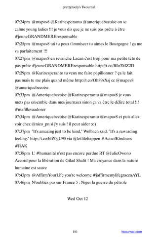 prettyzoely's Twournal



07:24pm @mapav8 @Karinesperanto @ameriquebecoise on se
calme young ladies !!! je vous dis que je ne suis pas prête à être
#jeuneGRANDMEREresponsable
07:25pm @mapav8 toi tu peux t'immiscer tu aimes le Bourgogne ! ça me
va parfaitement !!!
07:27pm @mapav8 en revanche Lacan c'est trop pour ma petite tête de
pas prête #jeuneGRANDMEREresponsable http://t.co/BIo3MZ2D
07:29pm @Karinesperanto tu veux me faire papillonner ? ça le fait
pas mais tu me plais quand même http://t.co/Oh89xXsj cc @mapav8
@ameriquebecoise
07:33pm @Ameriquebecoise @Karinesperanto @mapav8 je vous
mets pas ensemble dans mes journaux sinon ça va être le délire total !!!
#mafillevaadorer
07:34pm @Ameriquebecoise @Karinesperanto @mapav8 et puis allez
voir chez @nico_pn si j'y suis ! il peut aider :o)
07:37pm It's amazing just to be kind, Wolbach said. It's a rewarding
feeling. http://t.co/biZ0gU95 via @letlifehappen #ActsofKindness
#RAK
07:38pm L' #humanité n'est pas encore perdue RT @JulieOwono
Accord pour la libération de Gilad Shalit ! Ma croyance dans la nature
humaine est sauve
07:43pm @AffirmYourLife you're welcome #jaffirmemylifegraceaAYL
07:46pm N'oubliez pas sur France 5 : Niger la guerre du pétrole


                                Wed Oct 12




                                   181                          twournal.com
 