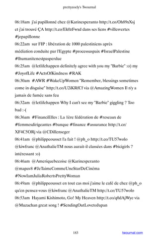 prettyzoely's Twournal



06:18am j'ai papillonné chez @Karinesperanto http://t.co/Oh89xXsj
et j'ai trouvé ÇA http://t.co/Ek0zFwxd dans ses liens #villesvertes
#jepapillonne
06:22am sur FIP : libération de 1000 palestiniens après
médiation conduite par l'Egypte #processuspaix #IsraelPalestine
#lhumanitenestpasperdue
06:25am @letlifehappen definitely agree with you my Barbie :o) my
#JoyofLife #ActsOfKindness #RAK
06:30am #AWR #WakeUpWomen Remember, blessings sometimes
come in disguise http://t.co/U2iKRfCf via @AmazingWomen Il n'y a
jamais de fumée sans feu
06:32am @letlifehappen Why I can't see my Barbie giggling ? Too
bad :-(
06:36am #FinanciElles : La 1ère fédération de #reseaux de
#femmesdirigeantes #banque #finance #assurance http://t.co/
XF4C5ORj via @CDillenseger
06:41am @philippeousset l'a fait ! @ph_o http://t.co/TU57wolo
@kiwfranc @AnathalieTM nous aurait-il classées dans #bicigirls ?
intéressant :o)
06:46am @Ameriquebecoise @Karinesperanto
@mapav8 #JeTaimeCommeUneStarDeCinéma
#NowIamJuliaRobertsPrettyWoman
06:49am @philippeousset en tout cas moi j'aime le café de chez @ph_o
qu'en pensez-vous @kiwfranc @AnathalieTM http://t.co/TU57wolo
06:53am Hayami Kishimoto, Go! My Heaven http://t.co/q0dAjWye via
@Muzachan great song ! #SendingOutLovetoJapan




                                  183                         twournal.com
 