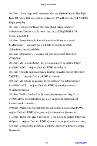 Zoely Mamizaka



06:57am I have to go and I leave you with the #jokeoftheday The Right
Kind Of Pillow Talk via @AmazingWomen #AWR http://t.co/oLN19O6b
Enjoy your day
08:18am Join me and those who care about helping children
with trauma. Donate a daily tweet. http://t.co/XD6gFD6B #DT
@operationSAFE
08:33am Zomatwitter, le Journal nouvelle édition http://t.co/
MMG3w2vm ▸ Aujourd'hui à la UNE: @lrakoto @solofo
@jlandrianarisoa @ariniaina
08:36am Blogtrotters, le Journal est sorti de presse! http://t.co/
tXQipNtZ
08:40am My Reseaux SocioTIC, le Journal nouvelle édition http://
t.co/6jZcDo3G ▸ Aujourd'hui à la UNE: @vaelentin
08:45am Quoi de neuf Docteur, le Journal nouvelle édition http://t.co/
YyDPT2cj ▸ Aujourd'hui à la UNE: @catirosi
08:55am Ma cabane au canada, le Journal nouvelle édition http://
t.co/9OdOvkTT ▸ Aujourd'hui à la UNE: @ameriquebecoise
@catherineheroux
08:59am Indice Ibrahim de la bonne #gouvernance: http://t.co/
oy5MSykP via @walidhicham qui a fait un résumé extrêmement
interessant de cet indice
09:01am Afrique, le Journal nouvelle édition http://t.co/eBSZTCWu ▸
Aujourd'hui à la UNE: @ict_works @nathancollett @toussine
01:38pm Those who green my socioTIC life nouvelle édition http://t.co/
ziv2poqs ▸ Aujourd'hui à la UNE: @jmmarronrouge @actioncarbone_
03:52pm le 18 octobre prochain, à 20h35, France 3 va diffuser Joseph
l'insoumis...



                                  184                           twournal.com
 