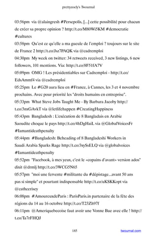 prettyzoely's Twournal



03:56pm via @alaingresh #Persepolis, [...] cette possibilité pour chacun
de créer sa propre opinion ? http://t.co/M80Wi5KM #democratie
#cultures
03:58pm Qu’est ce qu’elle a ma gueule de l’emploi ? toujours sur le site
de France 2 http://t.co/Jsz7PAQK via @cadremploi
04:30pm My week on twitter: 34 retweets received, 3 new listings, 6 new
followers, 101 mentions. Via: http://t.co/8F51fA7V
05:09pm OMG ! Les présidentiables sur Cadremploi - http://t.co/
EdsAmmf4 via @cadremploi
05:25pm Le #G20 aura lieu en #France, à Cannes, les 3 et 4 novembre
prochains. Avec pour priorité les droits humains en entreprise.
05:33pm What Steve Jobs Taught Me - By Barbara Jacoby http://
t.co/3nxGAvkT via @letlifehappen #CreatingHappiness
05:43pm Bangladesh : L'exécution de 8 Bangladais en Arabie
Saoudite choque le pays http://t.co/4hDgHaiL via @GlobalVoicesFr
#Iamantideathpenalty
05:44pm #Bangladesh: Beheading of 8 Bangladeshi Workers in
Saudi Arabia Sparks Rage http://t.co/3xySsELQ via @globalvoices
#Iamantideathpenalty
05:52pm Facebook, à mes yeux, c’est le «copains d’avant» version ados
dixit @drmlj http://t.co/3WCG5N65
05:57pm moi une fervente #militante du #dépistage...avant 50 ans
pas si simple et pourtant indispensable http://t.co/uKSKKopt via
@cathcerisey
06:08pm #AmoureuxdeParis : ParisParis.in partenaire de la fête des
régions du 14 au 16 octobre http://t.co/T23Zh97f
06:11pm @Ameriquebecoise faut avoir une Vonne Bue avec elle ! http://
t.co/Ta7rFHQJ


                                 185                         twournal.com
 