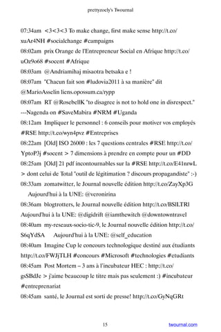 prettyzoely's Twournal



07:34am 333 To make change, first make sense http://t.co/
xuAr4NH #socialchange #campaigns
08:02am prix Orange de l'Entrepreneur Social en Afrique http://t.co/
uOz9o68 #socent #Afrique
08:03am @Andriamihaj misaotra betsaka e !
08:07am Chacun fait son #ludovia2011 à sa manière dit
@MarioAsselin liens.opossum.ca/rypp
08:07am RT @RosebellK to disagree is not to hold one in disrespect.
---Nagenda on #SaveMabira #NRM #Uganda
08:12am Impliquer le personnel : 6 conseils pour motiver vos employés
#RSE http://t.co/wyn4pvz #Entreprises
08:22am [Old] ISO 26000 : les 7 questions centrales #RSE http://t.co/
YptoP3j #socent  7 dimensions à prendre en compte pour un #DD
08:25am [Old] 21 pdf incontournables sur la #RSE http://t.co/E41nrwL
 dont celui de Total outil de légitimation ? discours propagandiste :-)
08:33am zomatwitter, le Journal nouvelle édition http://t.co/ZayXp3G
▸ Aujourd'hui à la UNE: @veronirina
08:36am blogtrotters, le Journal nouvelle édition http://t.co/BSlLTRl ▸
Aujourd'hui à la UNE: @digidrift @iamthewitch @downtowntravel
08:40am my-reseaux-socio-tic-9, le Journal nouvelle édition http://t.co/
S6qYdSA ▸ Aujourd'hui à la UNE: @self_education
08:40am Imagine Cup le concours technologique destiné aux étudiants
http://t.co/FWJjTLH #concours #Microsoft #technologies #etudiants
08:45am Post Mortem – 3 ans à l’incubateur HEC : http://t.co/
gsSBdJe  j'aime beaucoup le titre mais pas seulement :) #incubateur
#entreprenariat
08:45am santé, le Journal est sorti de presse! http://t.co/GyNqGRt



                                   15                         twournal.com
 