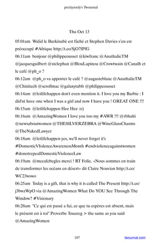 prettyzoely's Twournal




                                Thu Oct 13

05:01am Walid le Burkinabè est fâché et Stephen Davies s’en est
préoccupé #Afrique http://t.co/SjO7fPfG
06:11am bonjour @philippeousset @kiwfranc @AnathalieTM
@jacquesguilbert @stelephan @BlouLapinou @Crowtwain @Canalh et
le café @ph_o ?
06:12am @ph_o va apporter le café ? @augusteblanc @AnathalieTM
@Chinitech @scrollmac @galaxytabfr @philippeousset
06:14am @letlifehappen don't even mention it. I love you my Barbie : I
did'nt have one when I was a girl and now I have you ! GREAT ONE !!!
06:15am @letlifehappen Hee Hee :o)
06:16am @AmazingWomen I love you too my #AWR !!! @rbhuhi
@newsaboutwomen @THESILVERZEBRA @WineGlassCharms
@TheNakedLawyer
06:18am @letlifehappen yes, we'll never forget it's
#DomesticVIolenceAwarenessMonth #endviolenceagainstwomen
#donotrepealDomesticViolenceLaw
06:19am @mccafebegles merci ! RT Folie. «Nous sommes en train
de transformer les océans en désert» dit Claire Nouvian http://t.co/
WC23wswo
06:25am Today is a gift, that is why it is called The Present http://t.co/
j3bwzWpO via @AmazingWomen What Do YOU See Through The
Window? #Visionary
06:28am Ce qui est passé a fui, ce que tu espères est absent, mais
le présent est à toi Proverbe Touareg  the same as you said
@AmazingWomen


                                   187                           twournal.com
 