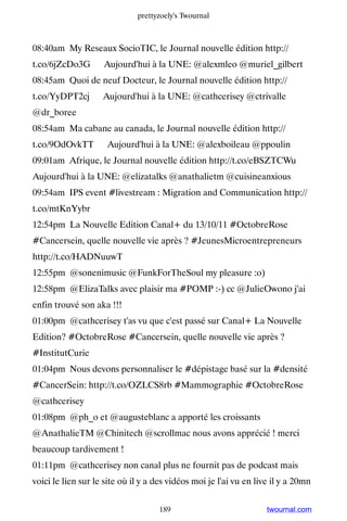 prettyzoely's Twournal



08:40am My Reseaux SocioTIC, le Journal nouvelle édition http://
t.co/6jZcDo3G ▸ Aujourd'hui à la UNE: @alexmleo @muriel_gilbert
08:45am Quoi de neuf Docteur, le Journal nouvelle édition http://
t.co/YyDPT2cj ▸ Aujourd'hui à la UNE: @cathcerisey @ctrivalle
@dr_boree
08:54am Ma cabane au canada, le Journal nouvelle édition http://
t.co/9OdOvkTT ▸ Aujourd'hui à la UNE: @alexboileau @ppoulin
09:01am Afrique, le Journal nouvelle édition http://t.co/eBSZTCWu ▸
Aujourd'hui à la UNE: @elizatalks @anathalietm @cuisineanxious
09:54am IPS event #livestream : Migration and Communication http://
t.co/mtKnYybr
12:54pm La Nouvelle Edition Canal+ du 13/10/11 #OctobreRose
#Cancersein, quelle nouvelle vie après ? #JeunesMicroentrepreneurs
http://t.co/HADNuuwT
12:55pm @sonenimusic @FunkForTheSoul my pleasure :o)
12:58pm @ElizaTalks avec plaisir ma #POMP :-) cc @JulieOwono j'ai
enfin trouvé son aka !!!
01:00pm @cathcerisey t'as vu que c'est passé sur Canal+ La Nouvelle
Edition? #OctobreRose #Cancersein, quelle nouvelle vie après ?
#InstitutCurie
01:04pm Nous devons personnaliser le #dépistage basé sur la #densité
#CancerSein: http://t.co/OZLCS8rb #Mammographie #OctobreRose
@cathcerisey
01:08pm @ph_o et @augusteblanc a apporté les croissants
@AnathalieTM @Chinitech @scrollmac nous avons apprécié ! merci
beaucoup tardivement !
01:11pm @cathcerisey non canal plus ne fournit pas de podcast mais
voici le lien sur le site où il y a des vidéos moi je l'ai vu en live il y a 20mn


                                    189                             twournal.com
 