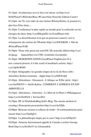 Zoely Mamizaka



01:12pm @cathcerisey avec le lien c'est mieux :o) http://t.co/
HADNuuwT #OctobreRose #CancerSein Nouvelle Edition Canal+
01:23pm ma TL s'est vidée de mes twittos #ZomaTwitter, le journal n'a
plus lieu d'être donc....
01:35pm L'ordinateur le plus rapide au monde pour la recherche sur les
énergies du futur: http://t.co/RRzg4dXi via GoodPlanet info
01:37pm La désertification n'est pas un processus naturel, c'est la
conséquence des actions de l'Homme http://t.co/ll2OnKEK  film de
#GoodPlanetYAB
01:39pm Those who green my socioTIC life nouvelle édition http://t.co/
ziv2poqs ▸ Aujourd'hui à la UNE: @ekitinfo @ecoloinfo
01:42pm DESERTIFICATION GoodPlanet English.mov It is
not a natural process; it is the result of mankind's actions. http://
t.co/7qSXsWDD
01:43pm Infographie: les grandes étapes de la vie de Steve Jobs -
Actualités Techno-économie - Apple http://t.co/0dYErdyh
01:45pm Africultures - Document - L'Afrique au XXIe siècle : http://
t.co/An3S9GY9  Axelle Kabou : COMMENT L'AFRIQUE EN EST
ARRIVÉE LÀ
01:51pm Africultures - Entretien - Le Mois de la Photo à #Madagascar
http://t.co/L6XnPArS  Sar'nao2011
01:59pm RT @ThisIsSethsBlog Seth's Blog: The atomic method of
creating a Powerpoint presentation http://t.co/oAy5ZjSs
02:00pm Réseaux sociaux et collecte de fonds : 10 commandements pour
réussir http://t.co/25pi8qLG
02:02pm La philanthropie dopée par la crise? http://t.co/AT0by3Cr
02:03pm Amnesty International appelle le Canada à arrêter George
Bush http://t.co/Sz1Jbr33 via @lemondefr


                                   190                           twournal.com
 