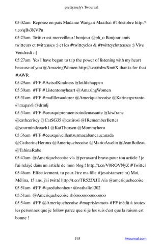 prettyzoely's Twournal



05:02am Reposez en paix Madame Wangari Maathai #14octobre http://
t.co/qBs3KVPn
05:23am Twitter est merveilleux! bonjour @ph_o Bonjour amis
twitteurs et twitteuses :) et les #twittcyclos  #twittcyclotteuses :) Vive
Vendredi :-)
05:27am Yes I have begun to tap the power of listening with my heart
because of you @AmazingWomen http://t.co/6xbwXm6X thanks for that
#AWR
05:29am #FF #ActsofKindness @letlifehappen
05:30am #FF #Listentomyheart @AmazingWomen
05:31am #FF #mafillevaadorer @Ameriquebecoise @Karinesperanto
@mapav8 @drmlj
05:34am #FF #ceuxquiprennentsoindemasante @kiwfranc
@cathcerisey @CatSG35 @catirosi @IRememberBetter
@yourmindcoach1 @KatThorsen @Mommyhero
05:36am #FF #ceuxquiveillentsurmacabaneaucanada
@CatherineHeroux @Ameriquebecoise @MarioAsselin @JeanBoileau
@TahinaRabe
05:43am @Ameriquebecoise via @pcrassard bravo pour ton article ! je
l'ai relayé dans un article de mon blog ! http://t.co/V0RQVNyZ #Twitter
05:46am Effectivement, tu peux être ma fille #jesuistamere :o) Moi,
Mélina, 15 ans, j'ai twitté http://t.co/TR522XJE /via @ameriquebecoise
05:51am #FF #quedubonheur @nathalie1302
05:51am @Ameriquebecoise rhôooooooooooooo
05:54am #FF @Ameriquebecoise #maprislesmots #FF inédit à toutes
les personnes que je follow parce que si je les suis c'est que la raison est
bonne !



                                   193                           twournal.com
 