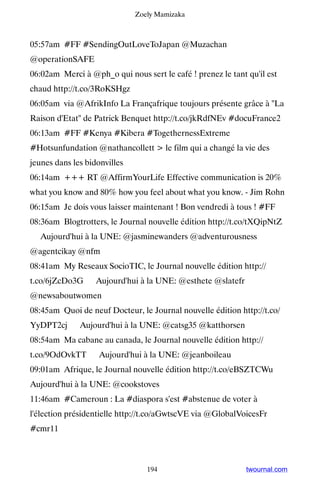 Zoely Mamizaka



05:57am #FF #SendingOutLoveToJapan @Muzachan
@operationSAFE
06:02am Merci à @ph_o qui nous sert le café ! prenez le tant qu'il est
chaud http://t.co/3RoKSHgz
06:05am via @AfrikInfo La Françafrique toujours présente grâce à La
Raison d'Etat de Patrick Benquet http://t.co/jkRdfNEv #docuFrance2
06:13am #FF #Kenya #Kibera #TogethernessExtreme
#Hotsunfundation @nathancollett  le film qui a changé la vie des
jeunes dans les bidonvilles
06:14am +++ RT @AffirmYourLife Effective communication is 20%
what you know and 80% how you feel about what you know. - Jim Rohn
06:15am Je dois vous laisser maintenant ! Bon vendredi à tous ! #FF
08:36am Blogtrotters, le Journal nouvelle édition http://t.co/tXQipNtZ
▸ Aujourd'hui à la UNE: @jasminewanders @adventurousness
@agentcikay @nfm
08:41am My Reseaux SocioTIC, le Journal nouvelle édition http://
t.co/6jZcDo3G ▸ Aujourd'hui à la UNE: @esthete @slatefr
@newsaboutwomen
08:45am Quoi de neuf Docteur, le Journal nouvelle édition http://t.co/
YyDPT2cj ▸ Aujourd'hui à la UNE: @catsg35 @katthorsen
08:54am Ma cabane au canada, le Journal nouvelle édition http://
t.co/9OdOvkTT ▸ Aujourd'hui à la UNE: @jeanboileau
09:01am Afrique, le Journal nouvelle édition http://t.co/eBSZTCWu ▸
Aujourd'hui à la UNE: @cookstoves
11:46am #Cameroun : La #diaspora s'est #abstenue de voter à
l'élection présidentielle http://t.co/aGwtscVE via @GlobalVoicesFr
#cmr11



                                 194                         twournal.com
 