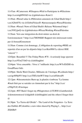 prettyzoely's Twournal



11:47am #Cameroon: #Diaspora #Fail to Participate in #Elections
http://t.co/n4gHN9AO via @globalvoices #cmr11
11:49am #Israël salue la #libération annoncée de Gilad Shalit http://
t.co/A20o85Yc via @GlobalVoicesFr #processuspaix #IsraelPalestine
11:50am #Israel: News of Gilad Shalit's Release Welcomed http://
t.co/393CyjwQ via @globalvoices #PeaceWorking #IsraelPalestine
11:56am Vers une intégration du droit minier au droit de
l'environnement ? http://t.co/7HONIiB3 Rapport très intéressant remis
par @ArnaudGossement
11:58am Comme c'est dommage...L'obligation de reporting #RSE est
reportée d'un an par les députés http://t.co/Krn9Iblf Le décret RSE
''enterré'' ?
12:03pm Beautiful !!! The Friday Photo #78 - A seriously large sparrow
http://t.co/9Tm271hO via @driftingkiwi
12:04pm Vivre ensemble : Vivre à 7 milliards: http://t.co/WTvJDZHI via
GoodPlanet Info
12:09pm Sheila Watt-Cloutier, Militante de l’Arctique #LesInuits http://
t.co/qy4H9pNV http://t.co/TRTzAmWT http://t.co/a03dwodN
12:12pm #documentaire Burn up, la planète s'embrase La femme
#inuit finit par se suicider en s'immolant par le feu. http://t.co/
e5NlpTUE #Arctique
12:21pm #FF Back I forgot my #blogtrotters @TLWH @iamthewitch
@downtowntravel @digidrift @driftingkiwi and the others I forgot their
@
01:30pm La Tierra del Olvido - The Land of the Forgotten - La Terre
des Oubliés #Colombia: a new video shared by Playing f… http://t.co/
ZQtliBc9



                                   195                           twournal.com
 