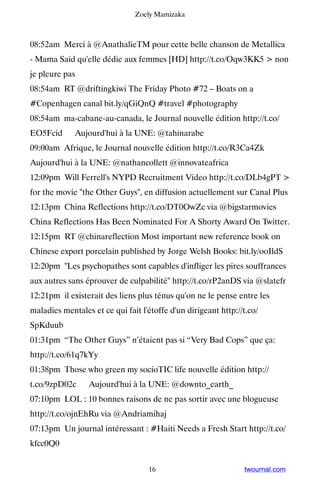 Zoely Mamizaka



08:52am Merci à @AnathalieTM pour cette belle chanson de Metallica
- Mama Said qu'elle dédie aux femmes [HD] http://t.co/Oqw3KK5  non
je pleure pas
08:54am RT @driftingkiwi The Friday Photo #72 – Boats on a
#Copenhagen canal bit.ly/qGiQnQ #travel #photography
08:54am ma-cabane-au-canada, le Journal nouvelle édition http://t.co/
EO5Fcid ▸ Aujourd'hui à la UNE: @tahinarabe
09:00am Afrique, le Journal nouvelle édition http://t.co/R3Ca4Zk ▸
Aujourd'hui à la UNE: @nathancollett @innovateafrica
12:09pm Will Ferrell's NYPD Recruitment Video http://t.co/DLb4gPT 
for the movie the Other Guys, en diffusion actuellement sur Canal Plus
12:13pm China Reflections http://t.co/DT0OwZc via @bigstarmovies
China Reflections Has Been Nominated For A Shorty Award On Twitter.
12:15pm RT @chinareflection Most important new reference book on
Chinese export porcelain published by Jorge Welsh Books: bit.ly/ooIldS
12:20pm Les psychopathes sont capables d'infliger les pires souffrances
aux autres sans éprouver de culpabilité http://t.co/rP2anDS via @slatefr
12:21pm il existerait des liens plus ténus qu'on ne le pense entre les
maladies mentales et ce qui fait l'étoffe d'un dirigeant http://t.co/
SpKduub
01:31pm “The Other Guys” n’étaient pas si “Very Bad Cops” que ça:
http://t.co/61q7kYy
01:38pm Those who green my socioTIC life nouvelle édition http://
t.co/9zpD02c ▸ Aujourd'hui à la UNE: @downto_earth_
07:10pm LOL : 10 bonnes raisons de ne pas sortir avec une blogueuse
http://t.co/ojnEhRu via @Andriamihaj
07:13pm Un journal intéressant : #Haiti Needs a Fresh Start http://t.co/
kfcc0Q0


                                   16                           twournal.com
 