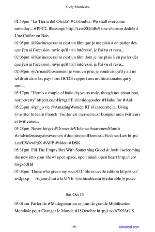 Zoely Mamizaka



01:59pm La Tierra del Olvido #Colombia: We shall overcome
someday…#PFC2. Blessings: http://t.co/ZQtliBc9 une chanson dédiée à
Une Cuiller en Bois
02:05pm @Karinesperanto c'est un film que je me plais à en parler dès
que j'en ai l'occasion. ravie qu'il t'ait intéressé. je l'ai vu et revu...
02:06pm @Karinesperanto c'est un film dont je me plais à en parler dès
que j'en ai l'occasion. ravie qu'il t'ait intéressé. je l'ai vu et revu...
02:08pm @ArnaudGossement je vous en prie, je voudrais qu'il y ait un
tel droit dans les pays hors OCDE rapport aux multinationales qui y
sont...
05:17pm Here’s a couple of haiku by yours truly, though not about poo,
nor poverty http://t.co/pHybgrHE @intldogooder #Haiku for #Aid
05:23pm @ph_o via @AmazingWomen RT @careersheila: Using
@twitter to learn French! Twitter est merveilleux! Bonjour amis twitteurs
et twitteuses...
05:28pm Never forget #DomesticVIolenceAwarenessMonth
#endviolenceagainstwomen #donotrepealDomesticViolenceLaw http://
t.co/EWivwPpX #AFP #video #DSK
05:31pm Fill The Empty Box With Something Good  Joyful welcoming
the new into your life w/ open space, open mind, open heart http://t.co/
hwgk6dHd
07:08pm Those who green my socioTIC life nouvelle édition http://t.co/
ziv2poqs ▸ Aujourd'hui à la UNE: @ethicalocean @cdurable @psave


                                  Sat Oct 15

05:01am Parler de #Madagascar en ce jour de grande Mobilisation
Mondiale pour Changer le Monde #15Octobre http://t.co/h7X5AtUS


                                      196                             twournal.com
 