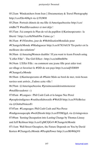 prettyzoely's Twournal



05:21am Windcatchers from Iran | Documentary  Travel Photography
http://t.co/Ekv4iHqA via @TLWH
05:29am Portrait chinois de ma fille @Ameriquebecoise http://t.co/
x4xBts7T #mafillevaadorer et moi déjà !
05:37am J'ai compris le Plan de vol du papillon @Karinesperanto : la
liberté ! http://t.co/0zNbmbNw J'aime ça !
06:35am #15Octobre, jour de #MobilisationMondiale pour
#ChangerleMonde #Madagascar http://t.co/h7X5AtUS En parler est la
meilleure des solutions
06:50am @AmazingWomen daahlin ! If you want to learn French using
L'effet Fille - The Girl Effect : http://t.co/mI0mS69w
06:54am L'Effet Fille : ou comment une jeune fille peut aider tout
un village et favoriser le #DD de son pays http://t.co/udjVDH89
#ChangerLeMonde
06:58am @Karinesperanto ah #Saint Malo au bord de mer, trois beaux
navires sont arrivés...J'adore cette ville !
06:59am @Ameriquebecoise #jetaimeaussidetoutmoncoeur
#mafillevaadorer :-)
07:05am #Langues : Phil Cash Cash et la langue Nez Percé
#peuplesindigenes #outilscollaboratifs #Web20 http://t.co/NYeBo1ee
via @GlobalVoicesFr
07:07am #Languages: Phil Cash Cash and Nez Perce
#indigenouspeople #web20tools http://t.co/FFlM3gyL via @risingvoices
07:09am Turning Occupation into Lasting Change by Thomas Linzey
and Jeff Reifman http://t.co/CqMCQGv9 #ChangerleMonde
07:11am Wall Street Occupiers, the Future Depends on You by David
Korten #ChangerLeMonde #PeoplePower http://t.co/RbWikjV0



                                    197                     twournal.com
 