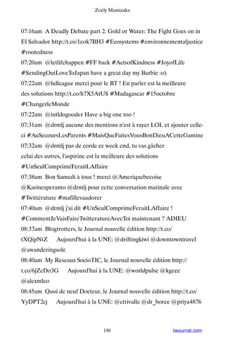 Zoely Mamizaka



07:16am A Deadly Debate part 2. Gold or Water: The Fight Goes on in
El Salvador http://t.co/1eok7BH3 #Ecosystems #environnementaljustice
#rootedness
07:20am @letlifehappen #FF back #ActsofKindness #JoyofLife
#SendingOutLoveToJapan have a great day my Barbie :o)
07:22am @hdleague merci pour le RT ! En parler est la meilleure
des solutions http://t.co/h7X5AtUS #Madagascar #15octobre
#ChangerleMonde
07:22am @intldogooder Have a big one too !
07:31am @drmlj aucune des mentions n'est à rayer LOL et ajouter celle-
ci #AuSecoursLesParents #MaisQueFaitesVousBonDieuACetteGamine
07:32am @drmlj pas de corde ce week end, tu vas gâcher
celui des autres, l'aspirine est la meilleure des solutions
#UnSeulCompriméFeraitLAffaire
07:38am Bon Samedi à tous ! merci @Ameriquebecoise
@Karinesperanto @drmlj pour cette conversation matinale avec
#Twittérature #mafillevaadorer
07:40am @drmlj j'ai dit #UnSeulComprimeFeraitLAffaire !
#CommentJeVaisFaireTwitteratureAvecToi maintenant ? ADIEU
08:37am Blogtrotters, le Journal nouvelle édition http://t.co/
tXQipNtZ ▸ Aujourd'hui à la UNE: @driftingkiwi @downtowntravel
@awanderingsole
08:40am My Reseaux SocioTIC, le Journal nouvelle édition http://
t.co/6jZcDo3G ▸ Aujourd'hui à la UNE: @worldpulse @kgeee
@alexmleo
08:45am Quoi de neuf Docteur, le Journal nouvelle édition http://t.co/
YyDPT2cj ▸ Aujourd'hui à la UNE: @ctrivalle @dr_boree @priya4876



                                   198                           twournal.com
 