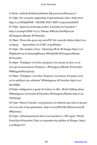 Zoely Mamizaka



11:01am @drmlj #ehOuaisehOuais #jeteretrouveDieumerci !
01:19pm For everyone supporting @operationsafe with a daily tweet
http://t.co/XD6gFD6B - THANK YOU! #DT @operationSAFE
01:37pm Après les printemps arabes, l'automne de l'occident ?
http://t.co/mqnA7RrP via La Tribune #WeAreThe99percent
#ChangerLeMonde #15Octobre
01:38pm Those who green my socioTIC life nouvelle édition http://t.co/
ziv2poqs ▸ Aujourd'hui à la UNE: @spellfinder
01:41pm The wisdom of fear : Honoring #Life #Changes http://t.co/
FPpj8mw0 via @AmazingWomen #DailyOM #ChangerleMonde
#15octobre
01:46pm S'indigner c'est bien, proposer c'est mieux ou alors ce ne
sera qu’un mouvement d’humeur.» #ChangerLeMonde #15octobre
#MixagedePrettyZoely
01:50pm S'indigner, c'est bien. Proposer c'est mieux. En parler aussi
est la meilleure des solutions #Madagascar #15octobre http://t.co/
Qrs3XRj4
02:05pm Indignation is good. It's better to offer. Worth Talking about
#Madagascar (in french) #15octobre #ChangerLeMonde http://t.co/
THTht5q8
02:11pm Marcel Gauchet «son parcours n'a d'intérêt que dans la mesure
où il est celui d’une génération» http://t.co/ss49FcOQ #Democratie20
#Reformes
02:15pm @Dochasnetwork don't even mention it. I RT again ! World
Food Day #16octobre Time to remember the politics of Hunger. http://
t.co/dGqcevV3




                                 200                          twournal.com
 