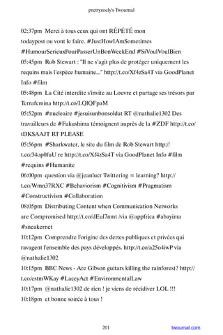 prettyzoely's Twournal



02:37pm Merci à tous ceux qui ont RÉPÉTÉ mon
todaypost ou vont le faire. #JustHowIAmSometimes
#HumourSerieuxPourPasserUnBonWeekEnd #SiVoulVoulBien
05:45pm Rob Stewart : Il ne s’agit plus de protéger uniquement les
requins mais l’espèce humaine... http://t.co/Xf4zSa4T via GoodPlanet
Info #film
05:48pm La Cité interdite s'invite au Louvre et partage ses trésors par
Terrafemina http://t.co/LQlQFpaM
05:52pm #nucleaire #jesuisunbonsoldat RT @nathalie1302 Des
travailleurs de #Fukushima témoignent auprès de la #ZDF http://t.co/
tDKSAAJT RT PLEASE
05:56pm #Sharkwater, le site du film de Rob Stewart http://
t.co/34op0fuU re http://t.co/Xf4zSa4T via GoodPlanet Info #film
#requins #Humanite
06:00pm question via @jeanlucr Twittering = learning? http://
t.co/Wmn37RXC #Behaviorism #Cognitivism #Pragmatism
#Constructivism #Collaboration
08:05pm Distributing Content when Communication Networks
are Compromised http://t.co/dEul7nmt /via @appfrica #abayima
#sneakernet
10:12pm Comprendre l'origine des dettes publiques et privées qui
ravagent l'ensemble des pays développés. http://t.co/a25o4iwP via
@nathalie1302
10:15pm BBC News - Are Gibson guitars killing the rainforest? http://
t.co/estmWKay #LaceyAct #EnvironmentalLaw
10:17pm @nathalie1302 de rien ! je viens de récidiver LOL !!!
10:18pm et bonne soirée à tous !



                                 201                          twournal.com
 