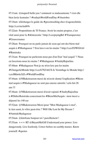 prettyzoely's Twournal



07:11am @mapav8 hello you ! comment va malacanienne ? s'est elle
bien lavée lesmains ? #todayisWorldFoodDay #16octobre
07:18am téléchargez le guide du #greenwashing chez @agencelimite
http://t.co/nxAa6b9v
07:22am Propositions de TI France: Avoir les mains propres, c’est
vital aussi pour la #démocratie ! http://t.co/psymgBcf #Transparence
#Gouvernance
07:28am Pourquoi on ne parle jamais de ceux qui ont des biens mal
acquis à #Madagascar ? S'en lave-t-on les mains ? http://t.co/I5JWGbA4
#Ratsiraka
07:31am Pourquoi ne parlerons-nous pas d'un Etat mal acquis ? Nous
en laverions-nous les mains ? #Madagascar #AndryRajoelina
07:40am #Madagascar Non je ne m'en lave pas les mains
#ChangerleMonde http://t.co/h7X5AtUS Je Vermifuge le Monde http://
t.co/RKw6eXZs #WorldFoodDay
07:44am @NRakotoarson merci de m'avoir donné l'explication #Biens
mal acquis à #Madagascar ne sont pas encore amortis ! cela fait 28
ans !!!
07:46am @NRakotoarson merci d'avoir rajouté #AndryRajoelina
à #DidierRatsiraka concernant les #BiensMalAcquis : mon tweet a
dépassé les 140 car
07:52am @NRakotoarson Merci pour Mon Madagascar à moi,
le tien aussi, le vôtre peut-être ? Will I Be Lost In My Dream ?
#AmisdeMadagascar
07:54am @kiwfranc bonjour toi ! pareillement !
07:55am +++ RT @BryantMcGill Understand your power. Live
dangerously. Live fearlessly. Cower before no earthly master. Know
yourself. #quotes


                                 203                          twournal.com
 