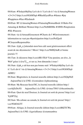 Zoely Mamizaka



08:01am #TodayisMyDay Let's do it ! Let's do it ! via @AmazingWomen
333 http://t.co/t9GhMXq6 #BlackEyedPeas #dance #joy
#happiness #fun #flashmob
08:05am RT @AmazingWomen #AmazingWomanRock 10 Rules For
Amazing  Brilliant Women http://t.co/Nc0hR0Mw #AWR #inspiration
#life #success
08:10am via @ArnaudGossement #Charte de l' #Environnement :
information ne vaut pas #participation http://t.co/PoJ2jasS
#CitoyensResponsables
08:13am @ph_o j'attendais mon bon café aussi généreusement offert
avant de me déconnecter ! Merci ! http://t.co/960IQAuR et bonne
journée !!!
08:17am Je découvre http://t.co/eBEvTlL0 Une passion, un rêve...le
Web grâce à @sc72__ et sur ce, bon dimanche à tous !
08:19am @ph_o ah ben non pas bonne nuit ! #TodayisMyDay Let's do
it ! Let's do it ! via @AmazingWomen 333 http://t.co/t9GhMXq6
ADIEU
08:36am Blogtrotters, le Journal nouvelle édition http://t.co/tXQipNtZ
▸ Aujourd'hui à la UNE: @conradzoo @phoenixmag
08:40am My Reseaux SocioTIC, le Journal nouvelle édition http://
t.co/6jZcDo3G ▸ Aujourd'hui à la UNE: @vince75015 @theantimedia
08:45am Quoi de neuf Docteur, le Journal est sorti de presse! http://t.co/
YyDPT2cj
08:54am Ma cabane au canada, le Journal est sorti de presse! http://
t.co/9OdOvkTT
09:01am Afrique, le Journal nouvelle édition http://t.co/eBSZTCWu ▸
Aujourd'hui à la UNE: @gavialliance @etumnamboa



                                 204                          twournal.com
 