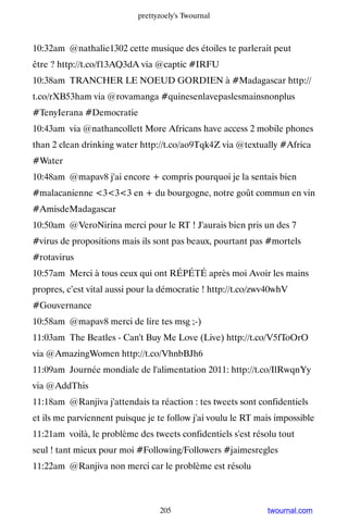 prettyzoely's Twournal



10:32am @nathalie1302 cette musique des étoiles te parlerait peut
être ? http://t.co/f13AQ3dA via @captic #IRFU
10:38am TRANCHER LE NOEUD GORDIEN à #Madagascar http://
t.co/rXB53ham via @rovamanga #quinesenlavepaslesmainsnonplus
#TenyIerana #Democratie
10:43am via @nathancollett More Africans have access 2 mobile phones
than 2 clean drinking water http://t.co/ao9Tqk4Z via @textually #Africa
#Water
10:48am @mapav8 j'ai encore + compris pourquoi je la sentais bien
#malacanienne 333 en + du bourgogne, notre goût commun en vin
#AmisdeMadagascar
10:50am @VeroNirina merci pour le RT ! J'aurais bien pris un des 7
#virus de propositions mais ils sont pas beaux, pourtant pas #mortels
#rotavirus
10:57am Merci à tous ceux qui ont RÉPÉTÉ après moi Avoir les mains
propres, c’est vital aussi pour la démocratie ! http://t.co/zwv40whV
#Gouvernance
10:58am @mapav8 merci de lire tes msg ;-)
11:03am The Beatles - Can't Buy Me Love (Live) http://t.co/V5fToOrO
via @AmazingWomen http://t.co/VhnbBJh6
11:09am Journée mondiale de l'alimentation 2011: http://t.co/IlRwqnYy
via @AddThis
11:18am @Ranjiva j'attendais ta réaction : tes tweets sont confidentiels
et ils me parviennent puisque je te follow j'ai voulu le RT mais impossible
11:21am voilà, le problème des tweets confidentiels s'est résolu tout
seul ! tant mieux pour moi #Following/Followers #jaimesregles
11:22am @Ranjiva non merci car le problème est résolu



                                  205                         twournal.com
 
