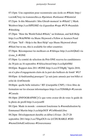 prettyzoely's Twournal



07:15pm Une exposition pour reconstruire une école en #Haïti: http://
t.co/mK7trcy via tvanouvelles.ca #peinture #artisanat #Montréal
07:21pm Is this Minustah's 'Abu Ghraib moment' in #Haiti? | Mark
Weisbrot http://t.co/SfPEiMZ via @guardian #rape #UN #scandals
#shocking
07:29pm How the World Failed #Haiti, an Irishman, and Self-Help
http://t.co/WzkJWMr via Shane Heywood a Fellow at Acumen Fund
07:31pm Self – Help is the Best Help says Shane Heywood about
#Haiti but to me, this is available for other countries
07:58pm Récompenser les meilleurs en #Afrique http://t.co/rlvQhxG via
@one_fr #ONE
07:58pm Le comité de sélection du Prix ONE recevra les candidatures
du 30 juin au 16 septembre #AfricaAward http://t.co/kpfo0Md
08:02pm Rapport data 2011 #ONE http://t.co/zYTHgRj Après 2010,
on n’a plus d’engagements clairs de la part des bailleurs de fonds #G7
08:03pm @Andriamihaj pourquoi ? je suis juste amusée par ton billet et
celui de @mOutarde
08:06pm quelle belle initiative ! RT @netpublic CNP3, 1 livre libre de
formation sur les réseaux informatiques http://t.co/TDhMkyb #Louvain
#Canada
08:10pm [INFOGRAPHIC] Ce que votre avatar dit de vous: le guide de
la photo de profil http://t.co/yoatfIl
08:12pm Made in monde : comment fonctionne la #mondialisation by
Emmanuel Martin http://t.co/k6jeOGY #UnMondeLibre
08:24pm Développement durable en débat à Evian - 26-27-28
septembre 2011 http://t.co/7DqaOUb via @CDURABLE #DD
#6emeGlobalConférence #Gouvernance



                                    17                      twournal.com
 