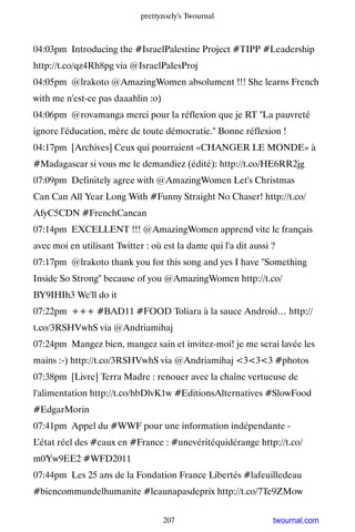 prettyzoely's Twournal



04:03pm Introducing the #IsraelPalestine Project #TIPP #Leadership
http://t.co/qz4Rh8pg via @IsraelPalesProj
04:05pm @lrakoto @AmazingWomen absolument !!! She learns French
with me n'est-ce pas daaahlin :o)
04:06pm @rovamanga merci pour la réflexion que je RT La pauvreté
ignore l'éducation, mère de toute démocratie. Bonne réflexion !
04:17pm [Archives] Ceux qui pourraient «CHANGER LE MONDE» à
#Madagascar si vous me le demandiez (édité): http://t.co/HE6RR2jg
07:09pm Definitely agree with @AmazingWomen Let's Christmas
Can Can All Year Long With #Funny Straight No Chaser! http://t.co/
AfyC5CDN #FrenchCancan
07:14pm EXCELLENT !!! @AmazingWomen apprend vite le français
avec moi en utilisant Twitter : où est la dame qui l'a dit aussi ?
07:17pm @lrakoto thank you for this song and yes I have Something
Inside So Strong because of you @AmazingWomen http://t.co/
BY9IHIh3 We'll do it
07:22pm +++ #BAD11 #FOOD Toliara à la sauce Android… http://
t.co/3RSHVwhS via @Andriamihaj
07:24pm Mangez bien, mangez sain et invitez-moi! je me serai lavée les
mains :-) http://t.co/3RSHVwhS via @Andriamihaj 333 #photos
07:38pm [Livre] Terra Madre : renouer avec la chaîne vertueuse de
l'alimentation http://t.co/hbDlvK1w #EditionsAlternatives #SlowFood
#EdgarMorin
07:41pm Appel du #WWF pour une information indépendante -
L’état réel des #eaux en #France : #unevéritéquidérange http://t.co/
m0Yw9EE2 #WFD2011
07:44pm Les 25 ans de la Fondation France Libertés #lafeuilledeau
#biencommundelhumanite #leaunapasdeprix http://t.co/7Te9ZMow


                                    207                          twournal.com
 