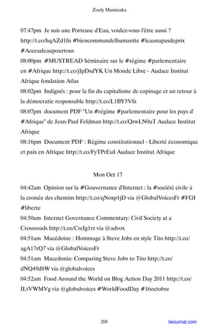 Zoely Mamizaka



07:47pm Je suis une Porteuse d'Eau, voulez-vous l'être aussi ?
http://t.co/hqAZd1fn #biencommundelhumanite #leaunapasdeprix
#Accesaleaupourtous
08:00pm #MUSTREAD Séminaire sur le #régime #parlementaire
en #Afrique http://t.co/jIpDsdYK Un Monde Libre - Audace Institut
Afrique fondation Atlas
08:02pm Indignés : pour la fin du capitalisme de copinage et un retour à
la démocratie responsable http://t.co/L1BY5Vfx
08:07pm document PDF Un #régime #parlementaire pour les pays d'
#Afrique de Jean-Paul Feldman http://t.co/QrwLN0uT Audace Institut
Afrique
08:16pm Document PDF : Régime constitutionnel - Liberté économique
et paix en Afrique http://t.co/FyTPrEuI Audace Institut Afrique


                             Mon Oct 17

04:42am Opinion sur la #Gouvernance d'Internet : la #société civile à
la croisée des chemins http://t.co/qNoxp1jD via @GlobalVoicesFr #FGI
#liberte
04:50am Internet Governance Commentary: Civil Society at a
Crossroads http://t.co/CrcIg1rz via @advox
04:51am Macédoine : Hommage à Steve Jobs en style Tito http://t.co/
agA17rQ7 via @GlobalVoicesFr
04:51am Macedonia: Comparing Steve Jobs to Tito http://t.co/
dNQ49d8W via @globalvoices
04:52am Food Around the World on Blog Action Day 2011 http://t.co/
ILtVWMVg via @globalvoices #WorldFoodDay #16octobre




                                208                         twournal.com
 