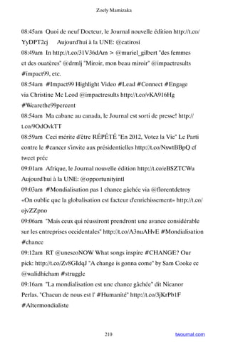 Zoely Mamizaka



08:45am Quoi de neuf Docteur, le Journal nouvelle édition http://t.co/
YyDPT2cj ▸ Aujourd'hui à la UNE: @catirosi
08:49am In http://t.co/31V36dAm  @muriel_gilbert des femmes
et des ouatères @drmlj Miroir, mon beau miroir @impactresults
#impact99, etc.
08:54am #Impact99 Highlight Video #Lead #Connect #Engage
via Christine Mc Leod @impactresults http://t.co/vKA916Hg
#Wearethe99percent
08:54am Ma cabane au canada, le Journal est sorti de presse! http://
t.co/9OdOvkTT
08:59am Ceci mérite d'être RÉPÉTÉ En 2012, Votez la Vie Le Parti
contre le #cancer s'invite aux présidentielles http://t.co/NxwtBBpQ cf
tweet préc
09:01am Afrique, le Journal nouvelle édition http://t.co/eBSZTCWu ▸
Aujourd'hui à la UNE: @opportunityintl
09:03am #Mondialisation pas 1 chance gâchée via @florentdetroy
«On oublie que la globalisation est facteur d'enrichissement» http://t.co/
ojvZZpno
09:06am Mais ceux qui réussiront prendront une avance considérable
sur les entreprises occidentales http://t.co/A3nuAHvE #Mondialisation
#chance
09:12am RT @unescoNOW What songs inspire #CHANGE? Our
pick: http://t.co/Zv8GIdqJ A change is gonna come by Sam Cooke cc
@walidhicham #struggle
09:16am La mondialisation est une chance gâchée dit Nicanor
Perlas. Chacun de nous est l' #Humanité http://t.co/3jKrPb1F
#Altermondialiste



                                  210                         twournal.com
 