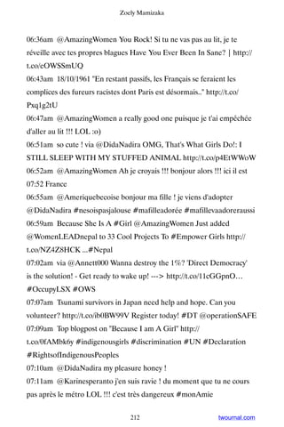 Zoely Mamizaka



06:36am @AmazingWomen You Rock! Si tu ne vas pas au lit, je te
réveille avec tes propres blagues Have You Ever Been In Sane? | http://
t.co/eOWSSmUQ
06:43am 18/10/1961 En restant passifs, les Français se feraient les
complices des fureurs racistes dont Paris est désormais.. http://t.co/
Pxq1g2tU
06:47am @AmazingWomen a really good one puisque je t'ai empêchée
d'aller au lit !!! LOL :o)
06:51am so cute ! via @DidaNadira OMG, That's What Girls Do!: I
STILL SLEEP WITH MY STUFFED ANIMAL http://t.co/p4EtWWoW
06:52am @AmazingWomen Ah je croyais !!! bonjour alors !!! ici il est
07:52 France
06:55am @Ameriquebecoise bonjour ma fille ! je viens d'adopter
@DidaNadira #nesoispasjalouse #mafilleadorée #mafillevaadoreraussi
06:59am Because She Is A #Girl @AmazingWomen Just added
@WomenLEADnepal to 33 Cool Projects To #Empower Girls http://
t.co/NZ4Z8HCK ...#Nepal
07:02am via @Annett000 Wanna destroy the 1%? 'Direct Democracy'
is the solution! - Get ready to wake up! --- http://t.co/11cGGpnO…
#OccupyLSX #OWS
07:07am Tsunami survivors in Japan need help and hope. Can you
volunteer? http://t.co/ib0BW99V Register today! #DT @operationSAFE
07:09am Top blogpost on Because I am A Girl http://
t.co/0fAMbk6y #indigenousgirls #discrimination #UN #Declaration
#RightsofIndigenousPeoples
07:10am @DidaNadira my pleasure honey !
07:11am @Karinesperanto j'en suis ravie ! du moment que tu ne cours
pas après le métro LOL !!! c'est très dangereux #monAmie


                                  212                           twournal.com
 