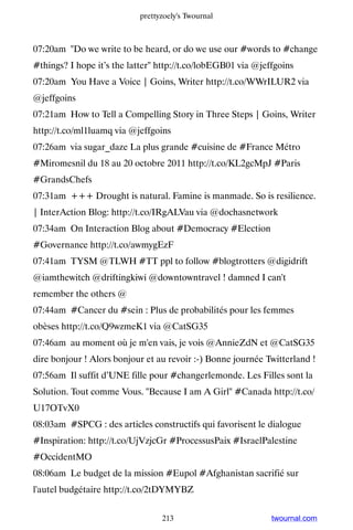 prettyzoely's Twournal



07:20am Do we write to be heard, or do we use our #words to #change
#things? I hope it’s the latter http://t.co/lobEGB01 via @jeffgoins
07:20am You Have a Voice | Goins, Writer http://t.co/WWrILUR2 via
@jeffgoins
07:21am How to Tell a Compelling Story in Three Steps | Goins, Writer
http://t.co/ml1luamq via @jeffgoins
07:26am via sugar_daze La plus grande #cuisine de #France Métro
#Miromesnil du 18 au 20 octobre 2011 http://t.co/KL2gcMpJ #Paris
#GrandsChefs
07:31am +++ Drought is natural. Famine is manmade. So is resilience.
| InterAction Blog: http://t.co/IRgALVau via @dochasnetwork
07:34am On Interaction Blog about #Democracy #Election
#Governance http://t.co/awmygEzF
07:41am TYSM @TLWH #TT ppl to follow #blogtrotters @digidrift
@iamthewitch @driftingkiwi @downtowntravel ! damned I can't
remember the others @
07:44am #Cancer du #sein : Plus de probabilités pour les femmes
obèses http://t.co/Q9wzmeK1 via @CatSG35
07:46am au moment où je m'en vais, je vois @AnnieZdN et @CatSG35
dire bonjour ! Alors bonjour et au revoir :-) Bonne journée Twitterland !
07:56am Il suffit d’UNE fille pour #changerlemonde. Les Filles sont la
Solution. Tout comme Vous. Because I am A Girl #Canada http://t.co/
U17OTvX0
08:03am #SPCG : des articles constructifs qui favorisent le dialogue
#Inspiration: http://t.co/UjVzjcGr #ProcessusPaix #IsraelPalestine
#OccidentMO
08:06am Le budget de la mission #Eupol #Afghanistan sacrifié sur
l'autel budgétaire http://t.co/2tDYMYBZ


                                 213                          twournal.com
 