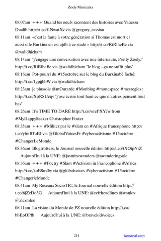 Zoely Mamizaka



08:07am +++ Quand les oeufs racontent des histoires avec Vanessa
Dualib http://t.co/i1NwatXv via @gregory_cassiau
08:11am «c’est la faute à votre génération si Thomas est mort et
aussi si le Burkina en est ajdh à ce stade » http://t.co/RiRlheBe via
@walidhicham
08:14am j’engage une conversation avec une internaute, Pretty Zoely.
http://t.co/RiRlheBe via @walidhicham le blog ...ça ne suffit plus
08:16am Pot-pourri du #15octobre sur le blog du Burkinabè fâché:
http://t.co/1gpjjbbW via @walidhicham
08:23am je plussoie @mOutarde #Monblog #monespace #mesregles :
http://t.co/XoRSUeqv j’ose écrire tout haut ce que d’autres pensent tout
bas
08:26am It’s TIME TO DARE http://t.co/wrePXYJw from
#MyHappySeeker Christopher Foster
08:35am +++ #Militer par le #slam en #Afrique francophone http://
t.co/yfmBTuBJ via @GlobalVoicesFr #cyberactivisme #15octobre
#ChangerLeMonde
08:36am Blogtrotters, le Journal nouvelle édition http://t.co/tXQipNtZ
▸ Aujourd'hui à la UNE: @jasminewanders @awanderingsole
08:36am +++ #Poetry #Slam #Activism in Francophone #Africa
http://t.co/koBSus3w via @globalvoices #cyberactivism #15octobre
#ChangerleMonde
08:41am My Reseaux SocioTIC, le Journal nouvelle édition http://
t.co/6jZcDo3G ▸ Aujourd'hui à la UNE: @ecfrheadlines @wanlov
@alexmleo
08:41am La vision du Monde de PZ nouvelle édition http://t.co/
bbEpOPfh ▸ Aujourd'hui à la UNE: @bravekidsvoices



                                  214                          twournal.com
 