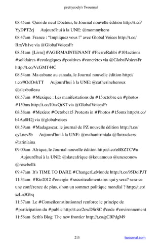 prettyzoely's Twournal



08:45am Quoi de neuf Docteur, le Journal nouvelle édition http://t.co/
YyDPT2cj ▸ Aujourd'hui à la UNE: @mommyhero
08:47am France : “Impliquez vous !” avec Global Voices http://t.co/
RrxVh1ve via @GlobalVoicesFr
08:51am [Livre] #AGIRMAINTENANT #PierreRahbi #101actions
#solidaires #ecologiques #positives #concrètes via @GlobalVoicesFr
http://t.co/VcGMT44C
08:54am Ma cabane au canada, le Journal nouvelle édition http://
t.co/9OdOvkTT ▸ Aujourd'hui à la UNE: @catherineheroux
@alexboileau
08:57am #Mexique : Les manifestations du #15octobre en #photos
#150mx http://t.co/J0azQrST via @GlobalVoicesFr
08:58am #Mexico: #October15 Protests in #Photos #15omx http://t.co/
b4Au8H2j via @globalvoices
08:59am #Madagascar, le journal de PZ nouvelle édition http://t.co/
qyLnev3b ▸ Aujourd'hui à la UNE: @mahanitriniala @flutrackers
@ariniaina
09:00am Afrique, le Journal nouvelle édition http://t.co/eBSZTCWu
▸ Aujourd'hui à la UNE: @slateafrique @kouamouo @unesconow
@rosebellk
09:47am It’s TIME TO DARE #ChangerLeMonde http://t.co/95DolPJT
11:34am #Rio2012 #energie #securitealimentaire: qui y sera? sera-ce
une conférence de plus, sinon un sommet politique mondial ? http://t.co/
xzLn3Gbq
11:37am Le #Conseilconstitutionnel renforce le principe de
#participation du #public http://t.co/2owDSrSC #code #environnement
11:56am Seth's Blog: The new frontier http://t.co/gCBPdgM9



                                 215                         twournal.com
 