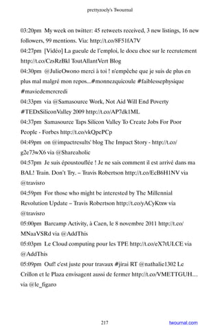 prettyzoely's Twournal



03:20pm My week on twitter: 45 retweets received, 3 new listings, 16 new
followers, 99 mentions. Via: http://t.co/8F51fA7V
04:27pm [Vidéo] La gueule de l’emploi, le docu choc sur le recrutement
http://t.co/CzsRzBkl ToutAllantVert Blog
04:30pm @JulieOwono merci à toi ! n'empêche que je suis de plus en
plus mal malgré mon repos...#monnezquicoule #faiblessephysique
#maviedemercredi
04:33pm via @Samasource Work, Not Aid Will End Poverty
#TEDxSiliconValley 2009 http://t.co/AP7dk1ML
04:37pm Samasource Taps Silicon Valley To Create Jobs For Poor
People - Forbes http://t.co/vkQpePCp
04:49pm on @impactresults' blog The Impact Story - http://t.co/
g2e73wX6 via @Shareaholic
04:57pm Je suis époustouflée ! Je ne sais comment il est arrivé dans ma
BAL! Train. Don’t Try. – Travis Robertson http://t.co/EcB6H1NV via
@travisro
04:59pm For those who might be interested by The Millennial
Revolution Update – Travis Robertson http://t.co/yACyKtxw via
@travisro
05:00pm Barcamp Activity, à Caen, le 8 novembre 2011 http://t.co/
MNaaVSRd via @AddThis
05:03pm Le Cloud computing pour les TPE http://t.co/eX7tULCE via
@AddThis
05:09pm Ouf! c'est juste pour travaux #jirai RT @nathalie1302 Le
Crillon et le Plaza envisagent aussi de fermer http://t.co/VMETTGUH…
via @le_figaro




                                 217                        twournal.com
 