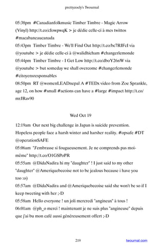 prettyzoely's Twournal



05:38pm #Canadianfolkmusic Timber Timbre - Magic Arrow
(Vinyl) http://t.co/cIowpwqK  je dédie celle-ci à mes twittos
#macabaneaucanada
05:43pm Timber Timbre - We'll Find Out http://t.co/bc7RIFcI via
@youtube  je dédie celle-ci à @walidhicham #changerlemonde
05:44pm Timber Timbre - I Get Low http://t.co/dboY26nW via
@youtube  but someday we shall overcome #changerlemonde
#citoyensresponsables
08:50pm RT @womenLEADnepal A #TEDx video from Zoe Sprankle,
age 12, on how #small #actions can have a #large #impact http://t.co/
mrJRav90


                                Wed Oct 19

12:19am Our next big challenge in Japan is suicide prevention.
Hopeless people face a harsh winter and harsher reality. #opsafe #DT
@operationSAFE
05:06am J'embrasse si fougueusement. Je ne comprends pas moi-
même http://t.co/O1GSPoPR
05:55am @DidaNadira hi my daughter ! I just said to my other
daughter @Ameriquebecoise not to be jealous because i have you
too :o)
05:57am @DidaNadira and @Ameriquebecoise said she won't be so if I
keep tweeting with her ;-D
05:58am Hello everyone ! un joli mercredi angineux à tous !
06:01am @ph_o merci ! maintenant je ne suis plus angineuse depuis
que j'ai bu mon café aussi généreusement offert ;-D




                                   219                       twournal.com
 