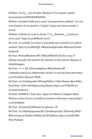 Zoely Mamizaka



06:02am @sc72__ moi non plus ! Bonjour !!! j'ai rajouté 2 points
d'exclamation LOOOOOOOOOOL
06:04am @mapav8 hello tou.te seule :) pourquoi basse altitude ? tu veux
nous dominer de ton perchoir ? j'rigole !! passe une bonne journée à
toizosi
06:06am @drmlj t'en as de la chance !!! @__Penelope__ je peux me
servir aussi ? http://t.co/ebbWusI5 merci !
06:11am via @drmlj j'ai réalisé à quel point nous tournions en rond en
occident http://t.co/zyRGrQjY #RelationshipCapital #InternetTrends
GrégoryP
06:16am #ActsofKindness RT @BryantMcGill Life has a way of
shining on people who stand in the sunshine of kind actions. #quotes cc
@letlifehappen
06:19am +++ RT @ParentingExtra #PlayOutside RT
@thekidscoach:Let yr children play outside. It can help them grow http://
t.co/oVzaG2ua #parents #kids
06:23am via @intldogooder #FunnyOrDie w/ Matt Damon, Ben Stiller,
Sean Penn : CGI's Self-Deprecating Humor http://t.co/rl77Kc8H via
@viewfromthecave
06:26am #AWR It’s Time Once Again For Women 2 Support Other
Women so that all of us can fulfil our destinies with power and joy http://
t.co/CEJ9pSA8
06:27am @womenLEADnepal my pleasure ;-D
06:32am via @Karinesperanto RT @matthiasrascher 'Nurturing Walls':
#Preserving an #Indian #Tribal Art #Tradition. http://t.co/lcfdC4Hu
#art #culture




                                  220                          twournal.com
 