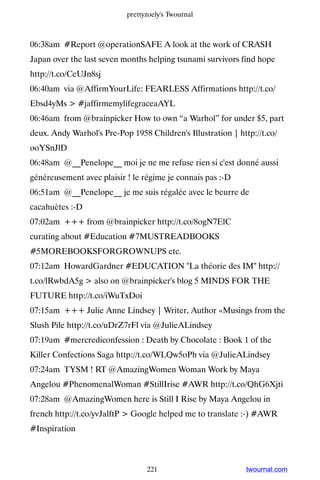 prettyzoely's Twournal



06:38am #Report @operationSAFE A look at the work of CRASH
Japan over the last seven months helping tsunami survivors find hope
http://t.co/CeUJn8sj
06:40am via @AffirmYourLife: FEARLESS Affirmations http://t.co/
Ebsd4yMs  #jaffirmemylifegraceaAYL
06:46am from @brainpicker How to own “a Warhol” for under $5, part
deux. Andy Warhol's Pre-Pop 1958 Children's Illustration | http://t.co/
ooYSnJlD
06:48am @__Penelope__ moi je ne me refuse rien si c'est donné aussi
généreusement avec plaisir ! le régime je connais pas :-D
06:51am @__Penelope__ je me suis régalée avec le beurre de
cacahuètes :-D
07:02am +++ from @brainpicker http://t.co/8ogN7ElC
curating about #Education #7MUSTREADBOOKS
#5MOREBOOKSFORGROWNUPS etc.
07:12am HowardGardner #EDUCATION La théorie des IM http://
t.co/lRwbdA5g  also on @brainpicker's blog 5 MINDS FOR THE
FUTURE http://t.co/iWuTxDoi
07:15am +++ Julie Anne Lindsey | Writer, Author «Musings from the
Slush Pile http://t.co/uDrZ7rFl via @JulieALindsey
07:19am #mercrediconfession : Death by Chocolate : Book 1 of the
Killer Confections Saga http://t.co/WLQw5oPh via @JulieALindsey
07:24am TYSM ! RT @AmazingWomen Woman Work by Maya
Angelou #PhenomenalWoman #StillIrise #AWR http://t.co/QhG6Xjti
07:28am @AmazingWomen here is Still I Rise by Maya Angelou in
french http://t.co/yvJalftP  Google helped me to translate :-) #AWR
#Inspiration



                                 221                          twournal.com
 