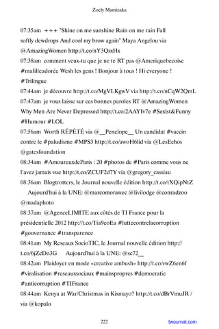 Zoely Mamizaka



07:35am +++ Shine on me sunshine Rain on me rain Fall
softly dewdrops And cool my brow again Maya Angelou via
@AmazingWomen http://t.co/nY3QsxHx
07:38am comment veux-tu que je ne te RT pas @Ameriquebecoise
#mafilleadorée Wesh les gens ! Bonjour à tous ! Hi everyone !
#Trilingue
07:44am je découvre http://t.co/MgVLKgwV via http://t.co/nCqW2QmL
07:47am je vous laisse sur ces bonnes paroles RT @AmazingWomen
Why Men Are Never Depressed http://t.co/2AAYIv7e #SexistFunny
#Humour #LOL
07:56am Worth RÉPÉTÉ via @__Penelope__ Un candidat #vaccin
contre le #paludisme #MPS3 http://t.co/awoH6lid via @LesEchos
@gatesfoundation
08:34am #AmoureuxdeParis : 20 #photos de #Paris comme vous ne
l’avez jamais vue http://t.co/ZCUF2d7Y via @gregory_cassiau
08:36am Blogtrotters, le Journal nouvelle édition http://t.co/tXQipNtZ
▸ Aujourd'hui à la UNE: @marcomorawec @livilodge @conradzoo
@madaphoto
08:37am @AgenceLIMITE aux côtés de TI France pour la
présidentielle 2012 http://t.co/Tia9eoEa #luttecontrelacorruption
#gouvernance #transparence
08:41am My Reseaux SocioTIC, le Journal nouvelle édition http://
t.co/6jZcDo3G ▸ Aujourd'hui à la UNE: @sc72__
08:42am Plaidoyer en mode «creative ambush» http://t.co/vwZ6en6f
#viralisation #reseauxsociaux #mainspropres #democratie
#anticorruption #TIFrance
08:44am Kenya at War/Christmas in Kismayo? http://t.co/dBrVmuJR /
via @kopalo


                                222                         twournal.com
 