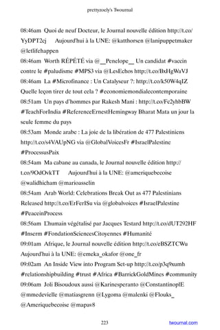 prettyzoely's Twournal



08:46am Quoi de neuf Docteur, le Journal nouvelle édition http://t.co/
YyDPT2cj ▸ Aujourd'hui à la UNE: @katthorsen @lanipuppetmaker
@letlifehappen
08:46am Worth RÉPÉTÉ via @__Penelope__ Un candidat #vaccin
contre le #paludisme #MPS3 via @LesEchos http://t.co/BxHgWaVJ
08:46am La #Microfinance : Un Catalyseur ?: http://t.co/k50W4qIZ
Quelle leçon tirer de tout cela ? #economiemondialecontemporaine
08:51am Un pays d’hommes par Rakesh Mani : http://t.co/Fc2yhbBW
#TeachForIndia #ReferenceErnestHemingway Bharat Mata un jour la
seule femme du pays
08:53am Monde arabe : La joie de la libération de 477 Palestiniens
http://t.co/s4VAUpNG via @GlobalVoicesFr #IsraelPalestine
#ProcessusPaix
08:54am Ma cabane au canada, le Journal nouvelle édition http://
t.co/9OdOvkTT ▸ Aujourd'hui à la UNE: @ameriquebecoise
@walidhicham @marioasselin
08:54am Arab World: Celebrations Break Out as 477 Palestinians
Released http://t.co/ErFerISu via @globalvoices #IsraelPalestine
#PeaceinProcess
08:56am L’humain végétalisé par Jacques Testard http://t.co/dUT292HF
#Inserm #FondationSciencesCitoyennes #Humanité
09:01am Afrique, le Journal nouvelle édition http://t.co/eBSZTCWu ▸
Aujourd'hui à la UNE: @emeka_okafor @one_fr
09:02am An Inside View into Program Set-up http://t.co/p3q9xumh
#relationshipbuilding #trust #Africa #BarrickGoldMines #community
09:06am Joli Bisoudoux aussi @Karinesperanto @ConstantinoplE
@mmedevielle @matiasgrenn @Lygoma @malenki @Flouks_
@Ameriquebecoise @mapav8


                                 223                        twournal.com
 