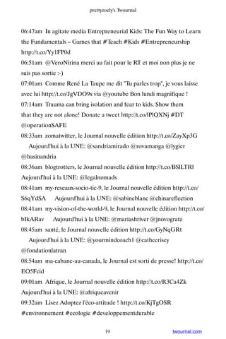 prettyzoely's Twournal



06:47am In agitate media Entrepreneurial Kids: The Fun Way to Learn
the Fundamentals – Games that #Teach #Kids #Entrepreneurship
http://t.co/Yy1FP0d
06:51am @VeroNirina merci au fait pour le RT et moi non plus je ne
suis pas sortie :-)
07:01am Comme René La Taupe me dit Tu parles trop, je vous laisse
avec lui http://t.co/JgVDO9x via @youtube Bon lundi magnifique !
07:14am Trauma can bring isolation and fear to kids. Show them
that they are not alone! Donate a tweet http://t.co/lPlQXNj #DT
@operationSAFE
08:33am zomatwitter, le Journal nouvelle édition http://t.co/ZayXp3G
▸ Aujourd'hui à la UNE: @sandriamirado @rovamanga @lygier
@hasinandria
08:36am blogtrotters, le Journal nouvelle édition http://t.co/BSlLTRl ▸
Aujourd'hui à la UNE: @legalnomads
08:41am my-reseaux-socio-tic-9, le Journal nouvelle édition http://t.co/
S6qYdSA ▸ Aujourd'hui à la UNE: @sabineblanc @chinareflection
08:41am my-vision-of-the-world-9, le Journal nouvelle édition http://t.co/
bIkARav ▸ Aujourd'hui à la UNE: @mariashriver @jnovogratz
08:45am santé, le Journal nouvelle édition http://t.co/GyNqGRt
▸ Aujourd'hui à la UNE: @yourmindcoach1 @cathcerisey
@fondationlatran
08:54am ma-cabane-au-canada, le Journal est sorti de presse! http://t.co/
EO5Fcid
09:01am Afrique, le Journal nouvelle édition http://t.co/R3Ca4Zk ▸
Aujourd'hui à la UNE: @afriqueavenir
09:32am Lisez Adoptez l'éco-attitude ! http://t.co/KjTgOSR
#environnement #ecologie #developpementdurable


                                  19                         twournal.com
 