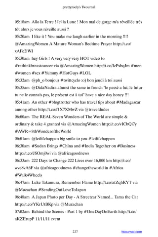 prettyzoely's Twournal



05:18am Allo la Terre ! Ici la Lune ! Mon mal de gorge m'a réveillée très
tôt alors je vous réveille aussi ?
05:20am I like it ! You make me laugh earlier in the morning !!!!
@AmazingWomen A Mature Woman's Bedtime Prayer http://t.co/
xAFe2lWI
05:30am hey Girls ! A very very very HOT video to
#rethinkbreastcancer via @AmazingWomen http://t.co/IzPxbqJm #men
#women #sex #Yummy #HotGuys #LOL
05:32am @ph_o bonjour #twittcyclo :o) bon jeudi à toi aussi
05:35am @DidaNadira almost the same in french le passé a fui, le futur
tu ne le connais pas, le présent est à toi have a nice day honey !!!
05:41am An other #blogtrotter who has travel tips about #Madagascar
among other http://t.co/f1X7XMwZ via @traveldudes
06:00am The REAL Seven Wonders of The World are simple 
ordinary  take 4 granted via @AmazingWomen http://t.co/vICbQi7y
#AWR=8thWonderoftheWorld
06:01am @letlifehappen big smile to you #letlifehappen
06:30am #Sudan Brings #China and #India Together on #Business
http://t.co/JSOmj0wi via @africagoodnews
06:33am 222 Days to Change 222 Lives over 16,000 km http://t.co/
wve8vA6F via @africagoodnews #changetheworld in #Africa
#Walk4Wheels
06:47am Luke Takamura, Remember Flame http://t.co/atZqhKYT via
@Muzachan #SendingOutLoveToJapan
06:48am A Japan Photo per Day - A Streetcar Named... Tama the Cat
http://t.co/YKrUtBKp via @Muzachan
07:02am Behind the Scenes - Part 1 by #OneDayOnEarth http://t.co/
aKZErupP 11/11/11 event


                                     227                        twournal.com
 