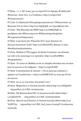 Zoely Mamizaka



07:08am +++ RT @nico_pn via @jero974 Un #projet #collaboratif
#innovant : notre livre «La Confiance» http://t.co/tgx1rXh3
#entrepreneuriat
07:11am La #précarité #énergétique pourrait tuer 2700 personnes au
Royaume-Uni cet hiver: http://t.co/AqGjOglL via @goodplanet info
07:18am Prix Pinocchio du #DD http://t.co/N06buPqB via
goodplanet info #Plusvertquevert #Mainssalespochespleines
#UnepourtousToutpourmoi
07:20am Lancement des Pinocchio 2011 pour dénoncer les
discours faussement écolo http://t.co/zHcGd1NU discours vs actes
#multinationalesnominées
07:25am Malthus (1798) suggère de limiter l’assistance aux démunis
car celle-ci les encourage à se reproduire http://t.co/jToxHRDo
#surpopulation
07:26am les textes de Malthus ou de ses disciples dévoilent une aversion
pour les pauvres et les indigents... http://t.co/qyn2L8HI
07:30am Consommation de métaux : « On ne peut pas continuer à
appuyer sur l’accélérateur »: http://t.co/8iXRCGdT ne reste que 40 ans
de réserves
07:30am sur ce, je vous laisse, bon jeudi à tous !
08:36am Blogtrotters, le Journal nouvelle édition http://t.co/tXQipNtZ
▸ Aujourd'hui à la UNE: @solotraveler
08:40am My Reseaux SocioTIC, le Journal nouvelle édition http://
t.co/6jZcDo3G ▸ Aujourd'hui à la UNE: @ministryoftofu
08:45am Quoi de neuf Docteur, le Journal nouvelle édition http://t.co/
YyDPT2cj ▸ Aujourd'hui à la UNE: @dr_boree @catsg35 @cathcerisey
@ctrivalle



                                  228                         twournal.com
 