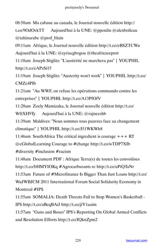 prettyzoely's Twournal



08:58am Ma cabane au canada, le Journal nouvelle édition http://
t.co/9OdOvkTT ▸ Aujourd'hui à la UNE: @ppoulin @alexboileau
@tahinarabe @prof_blain
09:11am Afrique, le Journal nouvelle édition http://t.co/eBSZTCWu ▸
Aujourd'hui à la UNE: @cyriacgbogou @theafricareport
11:18am Joseph Stiglitz: L'austérité ne marchera pas | YOUPHIL
http://t.co/cAPzSi15
11:19am Joseph Stiglitz: Austerity won't work | YOUPHIL http://t.co/
CMZc4PIb
11:21am Au WWF, on refuse les opérations commando contre les
entreprises | YOUPHIL http://t.co/A13PfOfV
11:28am Zoely Mamizaka, le Journal nouvelle édition http://t.co/
WftXH9Ty ▸ Aujourd'hui à la UNE: @rajneeshb
11:39am Maldives: Nous sommes tous pauvres face au changement
climatique | YOUPHIL http://t.co/J51WKWh8
11:46am SouthAfrica The critical ingredient is courage +++ RT
@eGlobalLearning Courage to #change http://t.co/wTDP7XIb
#diversity #inclusion #racism
11:48am Document PDF : Afrique Terre(s) de toutes les convoitises
http://t.co/bHMYIOKq #Agrocarburants re http://t.co/uPiQTaNr
11:53am Future of #Microfinance Is Bigger Than Just Loans http://t.co/
WuJWBJCM 2011 International Forum Social Solidarity Economy in
Montreal #IPS
11:55am SOMALIA: Death Threats Fail to Stop Women’s Basketball -
IPS http://t.co/aBcqBAiJ http://t.co/jiY1aaim
11:57am Guns and Roses IPS’s Reporting On Global Armed Conflicts
and Resolution Efforts http://t.co/IQknZpm2



                                 229                       twournal.com
 