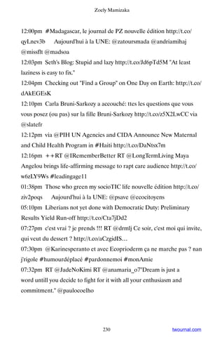 Zoely Mamizaka



12:00pm #Madagascar, le journal de PZ nouvelle édition http://t.co/
qyLnev3b ▸ Aujourd'hui à la UNE: @zatoursmada @andriamihaj
@missflt @madsoa
12:03pm Seth's Blog: Stupid and lazy http://t.co/Jd6pTd5M At least
laziness is easy to fix.
12:04pm Checking out Find a Group on One Day on Earth: http://t.co/
dAkEGEsK
12:10pm Carla Bruni-Sarkozy a accouché: ttes les questions que vous
vous posez (ou pas) sur la fille Bruni-Sarkozy http://t.co/z5X2LwCC via
@slatefr
12:12pm via @PIH UN Agencies and CIDA Announce New Maternal
and Child Health Program in #Haiti http://t.co/DaNtsx7m
12:16pm ++RT @IRememberBetter RT @LongTermLiving Maya
Angelou brings life-affirming message to rapt care audience http://t.co/
w6zLY9Ws #leadingage11
01:38pm Those who green my socioTIC life nouvelle édition http://t.co/
ziv2poqs ▸ Aujourd'hui à la UNE: @psave @ecocitoyens
05:10pm Liberians not yet done with Democratic Duty: Preliminary
Results Yield Run-off http://t.co/Cta7jDd2
07:27pm c'est vrai ? je prends !!! RT @drmlj Ce soir, c'est moi qui invite,
qui veut du dessert ? http://t.co/aCzgidIS…
07:30pm @Karinesperanto et avec Ecoprioderm ça ne marche pas ? nan
j'rigole #humourdéplacé #pardonnemoi #monAmie
07:32pm RT @JadeNoKimi RT @anamaria_o7Dream is just a
word untill you decide to fight for it with all your enthusiasm and
commitment. @paulocoelho




                                  230                          twournal.com
 
